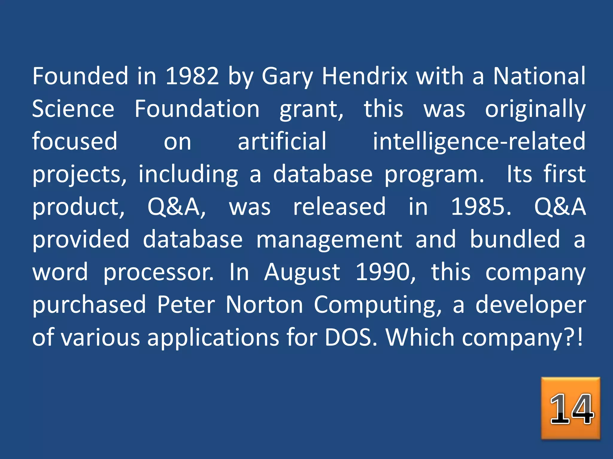 Founded in 1982 by Gary Hendrix with a National Science Foundation grant, this was originally focused on artificial intelligence-related projects, including a database program.  Its first product, Q&A, was released in 1985. Q&A provided database management and bundled a word processor. In August 1990, this company purchased Peter Norton Computing, a developer of various applications for DOS. Which company?!14