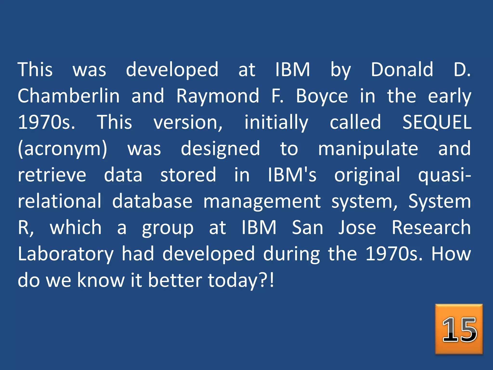 This was developed at IBM by Donald D. Chamberlin and Raymond F. Boyce in the early 1970s. This version, initially called SEQUEL (acronym) was designed to manipulate and retrieve data stored in IBM's original quasi-relational database management system, System R, which a group at IBM San Jose Research Laboratory had developed during the 1970s. How do we know it better today?!15