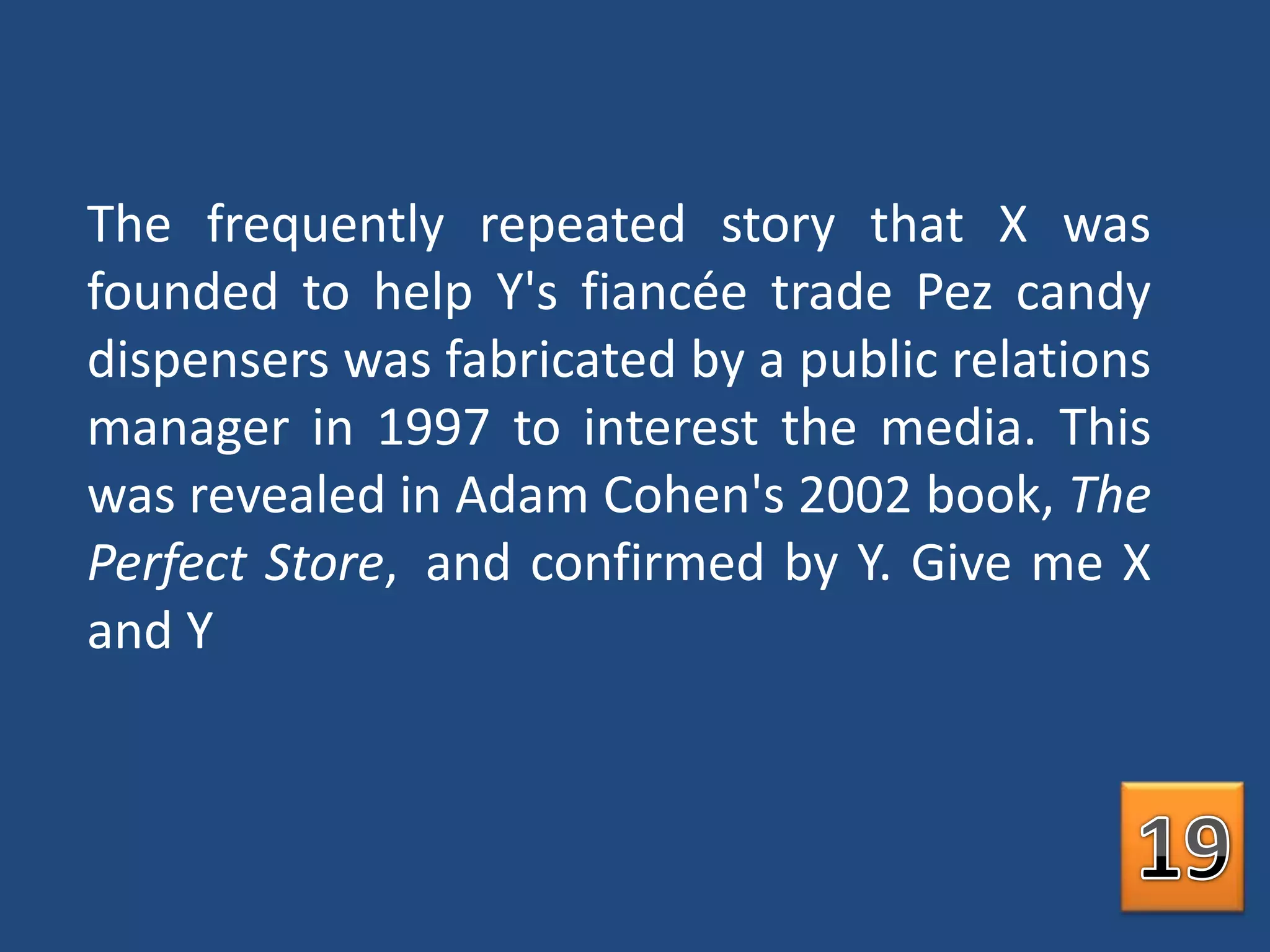 The frequently repeated story that X was founded to help Y's fiancée trade Pez candy dispensers was fabricated by a public relations manager in 1997 to interest the media. This was revealed in Adam Cohen's 2002 book, The Perfect Store, and confirmed by Y. Give me X and Y19