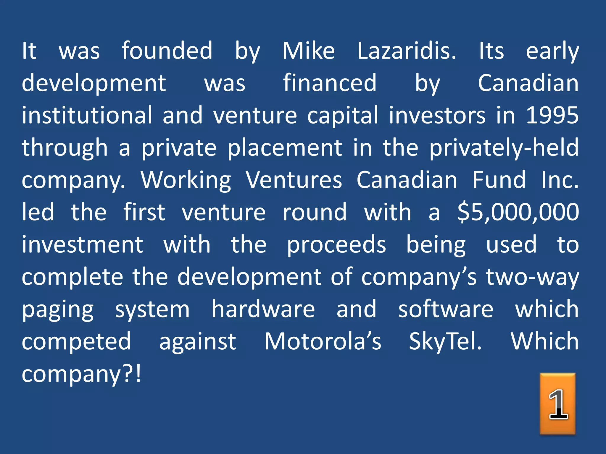 It was founded by Mike Lazaridis. Its early development was financed by Canadian institutional and venture capital investors in 1995 through a private placement in the privately-held company. Working Ventures Canadian Fund Inc. led the first venture round with a $5,000,000 investment with the proceeds being used to complete the development of company’s two-way paging system hardware and software which competed against Motorola’s SkyTel. Which company?!1