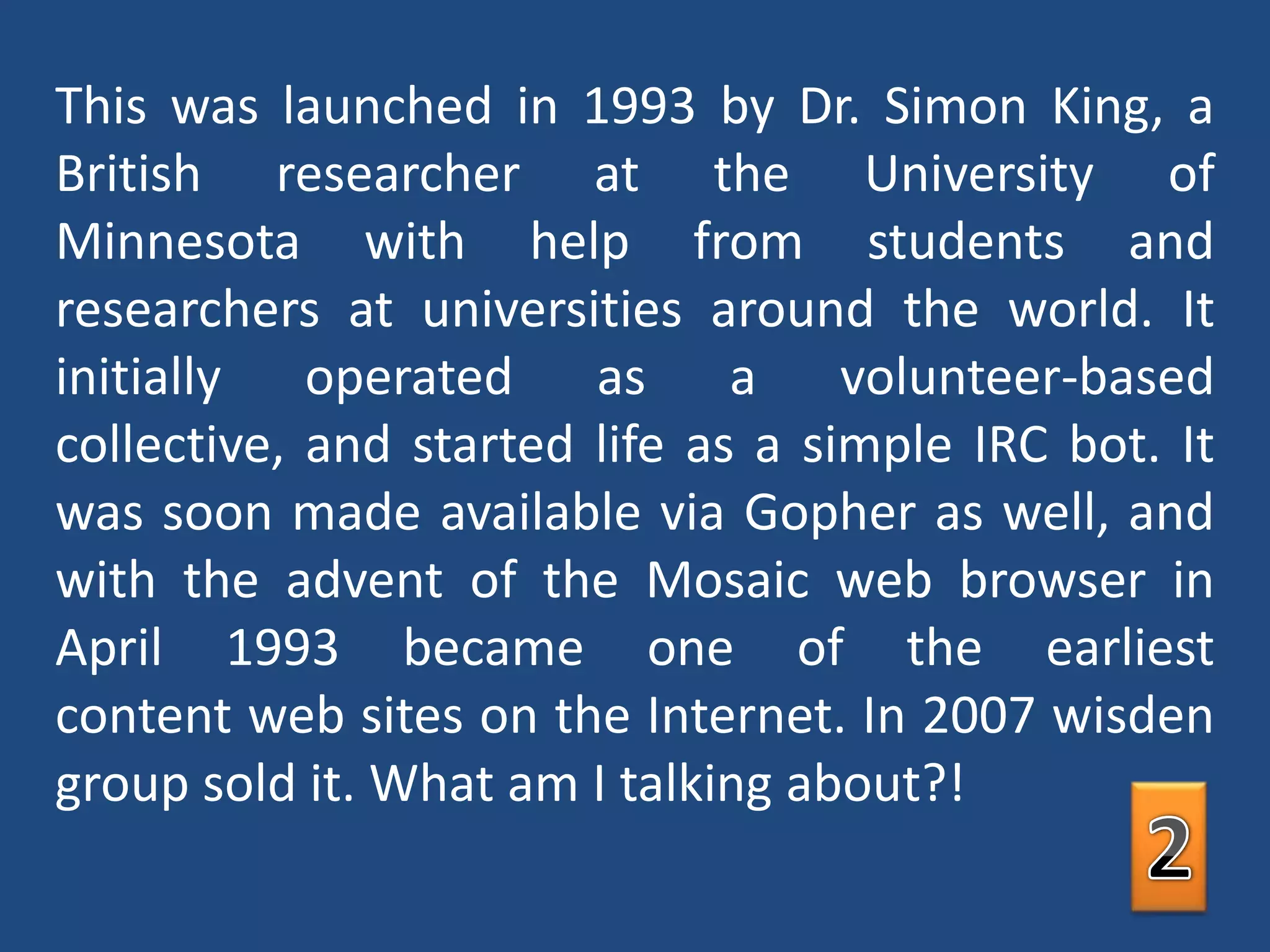 This was launched in 1993 by Dr. Simon King, a British researcher at the University of Minnesota with help from students and researchers at universities around the world. It initially operated as a volunteer-based collective, and started life as a simple IRC bot. It was soon made available via Gopher as well, and with the advent of the Mosaic web browser in April 1993 became one of the earliest content web sites on the Internet. In 2007 wisden group sold it. What am I talking about?!2