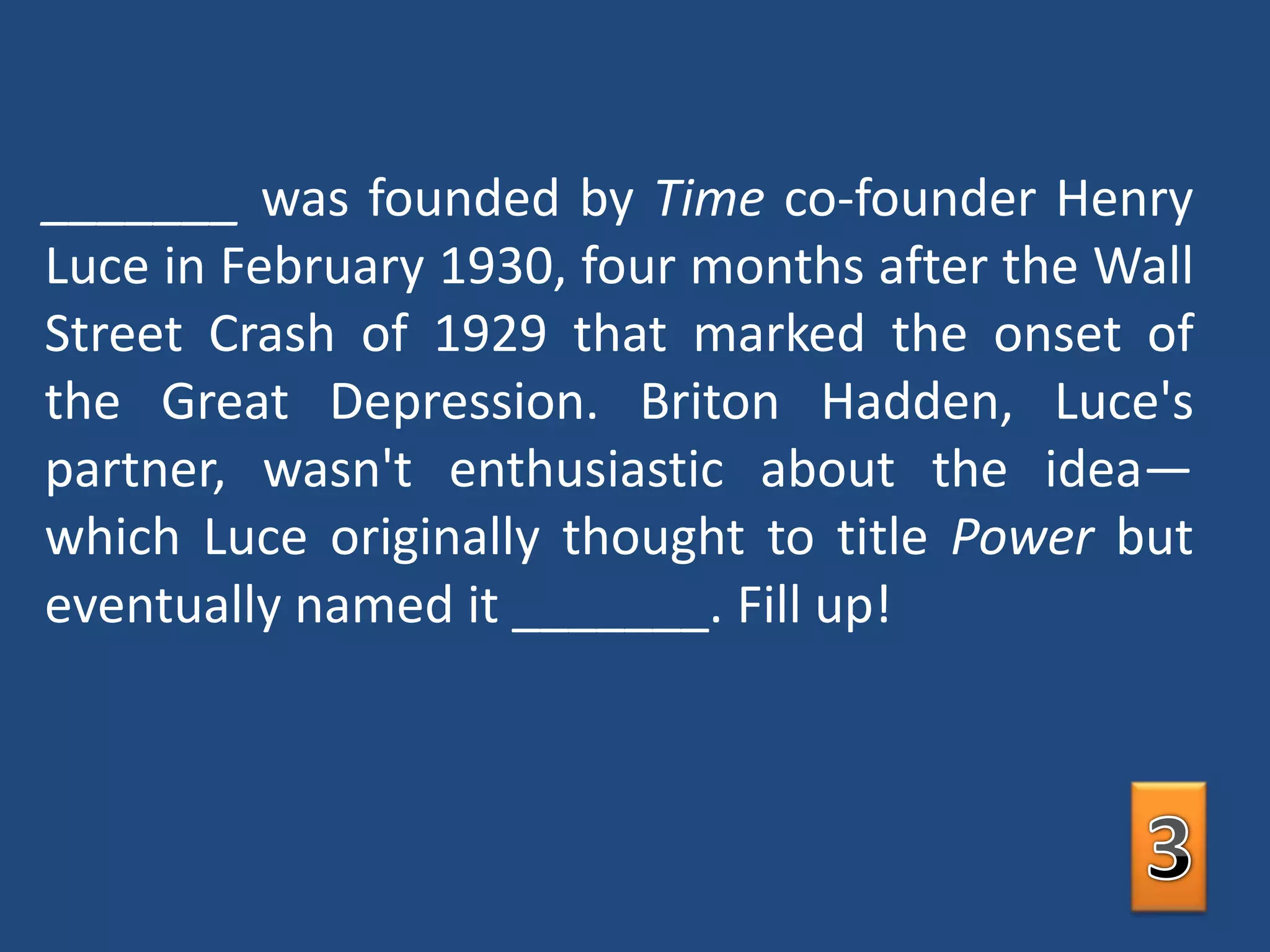 _______ was founded by Time co-founder Henry Luce in February 1930, four months after the Wall Street Crash of 1929 that marked the onset of the Great Depression. Briton Hadden, Luce's partner, wasn't enthusiastic about the idea—which Luce originally thought to title Power but eventually named it _______. Fill up!3