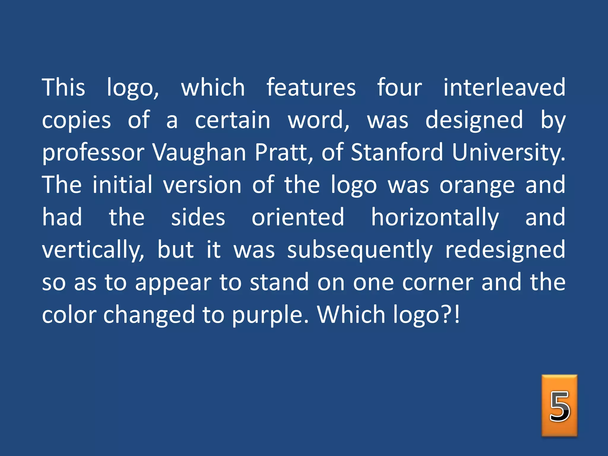 This logo, which features four interleaved copies of a certain word, was designed by professor Vaughan Pratt, of Stanford University. The initial version of the logo was orange and had the sides oriented horizontally and vertically, but it was subsequently redesigned so as to appear to stand on one corner and the color changed to purple. Which logo?! 5