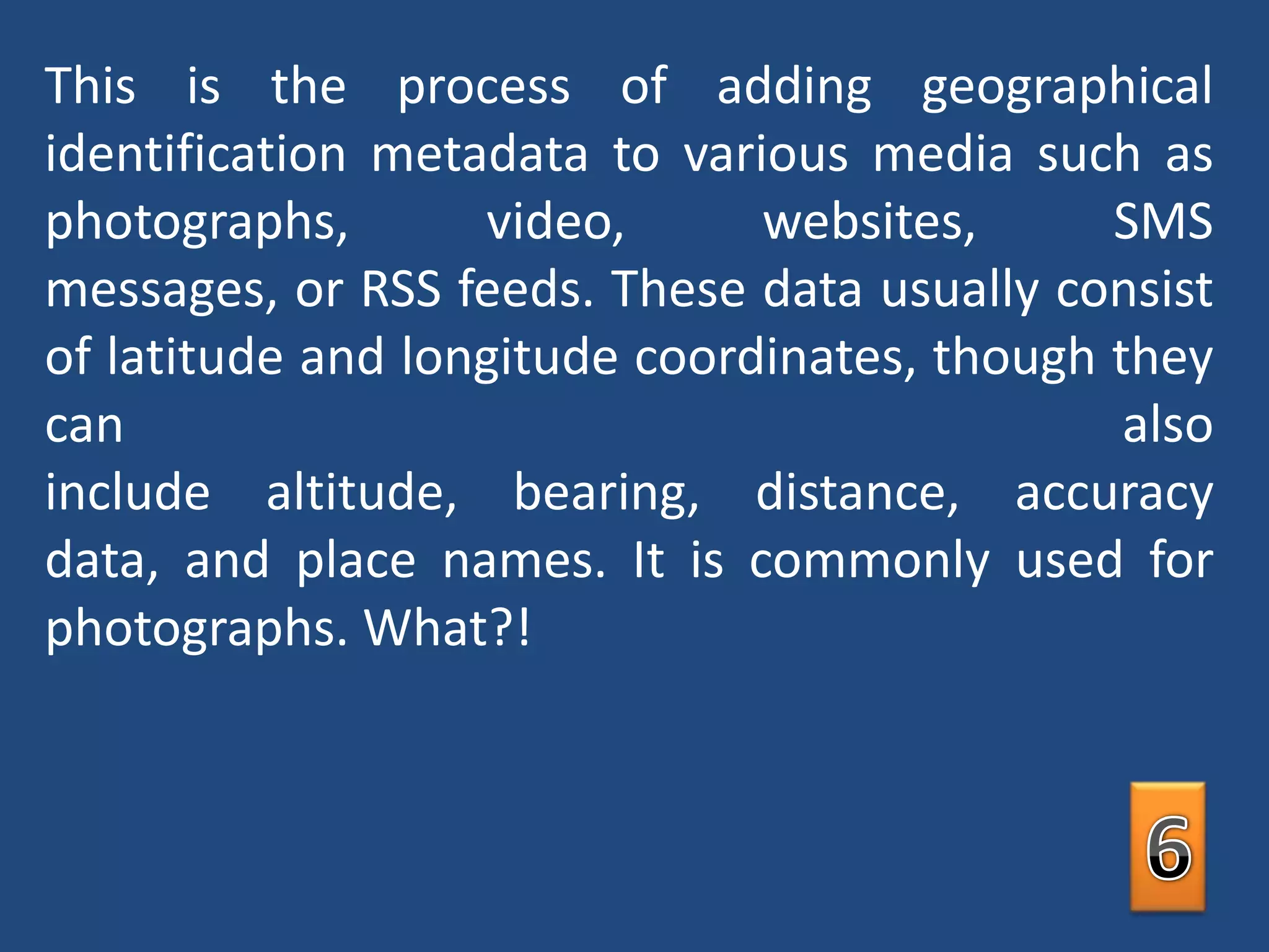 This is the process of adding geographical identification metadata to various media such as photographs, video, websites, SMS messages, or RSS feeds. These data usually consist of latitude and longitude coordinates, though they can also include altitude, bearing, distance, accuracy data, and place names. It is commonly used for photographs. What?!6