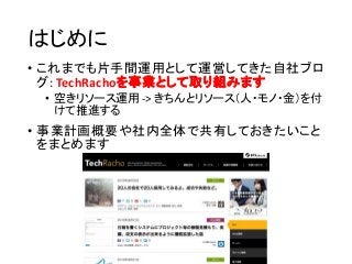 はじめに
• これまでも片手間運用として運営してきた自社ブロ
グ: TechRachoを事業として取り組みます
• 空きリソース運用 -> きちんとリソース（人・モノ・金）を付
けて推進する
• 事業計画概要や社内全体で共有しておきたいこと
を...