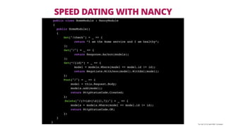 *on OsX 10.10.3 with DNX 1.0.0-beta4
public class HomeModule : NancyModule
{
public HomeModule()
{
Get["/check"] = _ => {
return “I am the Home service and I am healthy”;
};
Get["/"] = _ => {
return Response.AsJson(models);
};
Get[“/{id}”] = _ => {
model = models.Where(model => model.id != id);
return Negotiate.WithJson(model).WithXml(model);
};
Post["/"] = _ => {
model = this.Request.Body;
models.add(model);
return HttpStatusCode.Created;
};
Delete["/(?<id>[d]{1,7})"] = _ => {
models = models.Where(model => model.id != id);
return HttpStatusCode.OK;
};
}
}
SPEED DATING WITH NANCY
 