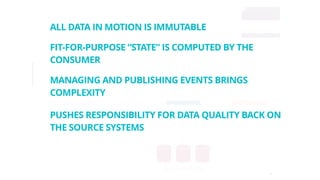 16
Insights
Analytics
Reports,
Model
Parameters
Spark, Hadoop
File Store
(S3)
Event Queue
(Time Series Database,
Apache Kafka,
AWS Kinesis,
Eventstore, …)PUSHES RESPONSIBILITY FOR DATA QUALITY BACK ON
THE SOURCE SYSTEMS
ALL DATA IN MOTION IS IMMUTABLE
FIT-FOR-PURPOSE “STATE” IS COMPUTED BY THE
CONSUMER
MANAGING AND PUBLISHING EVENTS BRINGS
COMPLEXITY
 