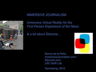 IMMERSIVE JOURNALISM

Immersive Virtual Reality for the
First Person Experience of the News

& a bit about Stroome…




            Nonny de la Peña
            ImmersiveJournalism.com -
            Stroome.com
            USC MxR Lab
            Techraking, 2012
 