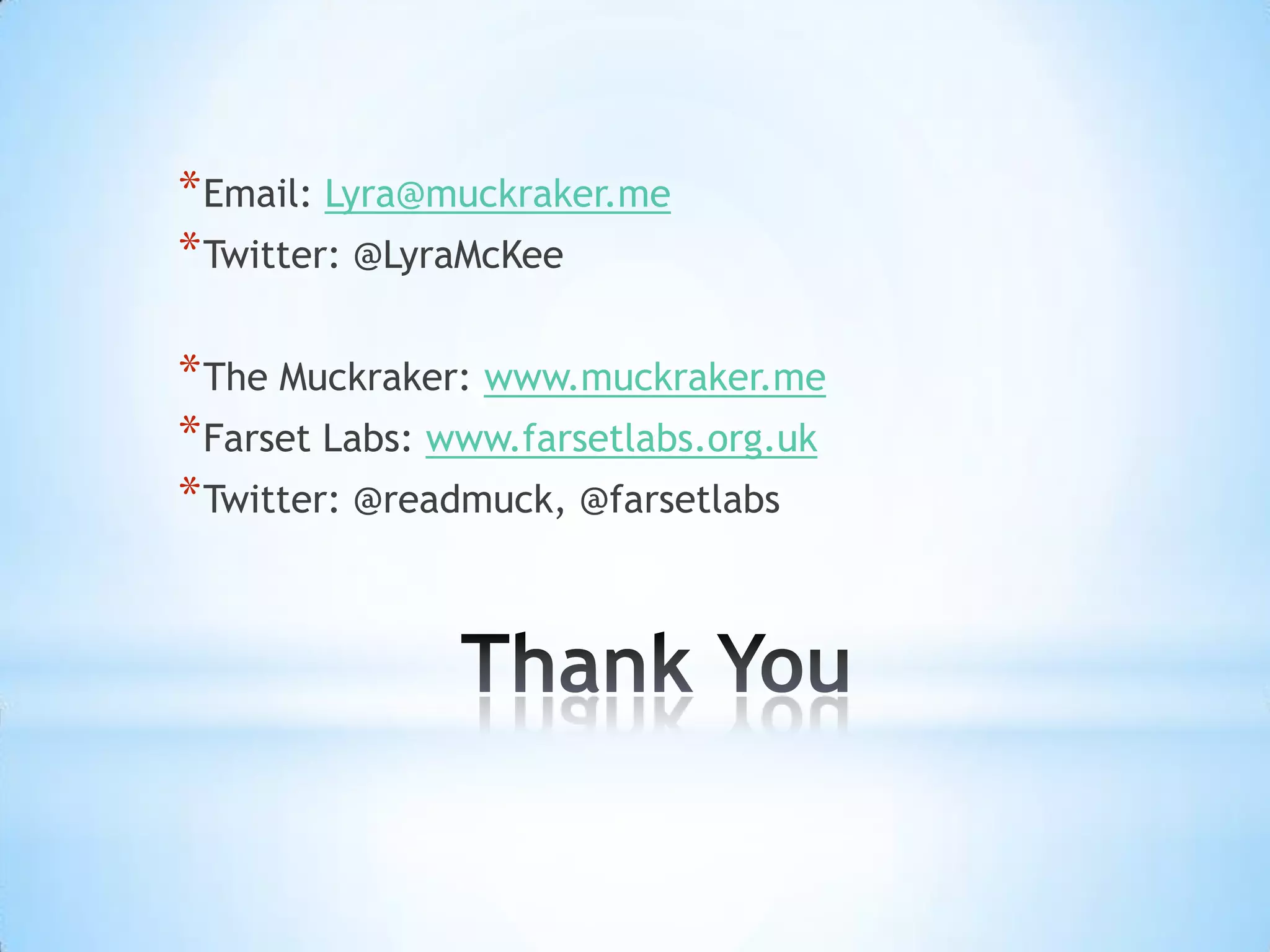 * Email: Lyra@muckraker.me
* Twitter: @LyraMcKee

* The Muckraker: www.muckraker.me
* Farset Labs: www.farsetlabs.org.uk
* Twitter: @readmuck, @farsetlabs
 
