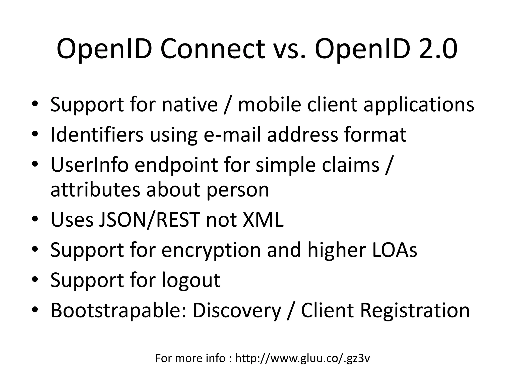 OpenID Connect vs. OpenID 2.0
• Support for native / mobile client applications
• Identifiers using e-mail address format
• UserInfo endpoint for simple claims /
attributes about person
• Uses JSON/REST not XML
• Support for encryption and higher LOAs
• Support for logout
• Bootstrapable: Discovery / Client Registration
For more info : http://www.gluu.co/.gz3v