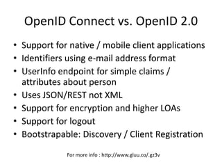 OpenID Connect vs. OpenID 2.0
• Support for native / mobile client applications
• Identifiers using e-mail address format
• UserInfo endpoint for simple claims /
attributes about person
• Uses JSON/REST not XML
• Support for encryption and higher LOAs
• Support for logout
• Bootstrapable: Discovery / Client Registration
For more info : http://www.gluu.co/.gz3v
 