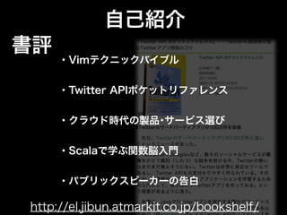 自己紹介
書評
     ・Vimテクニックバイブル


     ・Twitter APIポケットリファレンス


     ・クラウド時代の製品･サービス選び


     ・Scalaで学ぶ関数脳入門


     ・パブリックスピーカーの告白

http://el.jibun.atmarkit.co.jp/bookshelf/
 
