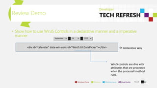 • Show how to use WinJS Controls in a declarative manner and a imperative
manner
Review Demo
<div id="calendar" data-win-control="WinJS.UI.DatePicker"></div>  Declarative Way
WinJS controls are divs with
atributtes that are processed
when the processall method
runs.
 