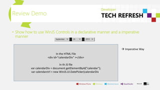 • Show how to use WinJS Controls in a declarative manner and a imperative
manner
Review Demo
 Imperative Way
In the HTML File
<div id="calendarDiv" ></div>
In th JS file
var calendarDiv = document.getElementById("calendar");
var calendarctrl = new WinJS.UI.DatePicker(calendarDiv);
 