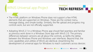 WINJS Universal app Project
• The HTML platform on Windows Phone does not support a few HTML
elements that are supported on Windows. These are the context menu,
message dialog, and simple tooltip. Similarly, the file upload and progress ring
controls work, but are not officially supported.
• Adopting WinJS 2.1 in a Windows Phone app should feel seamless and familiar
as previous work done in a Windows Store app with WinJS 2.0. The primary
differences between versions are all about the controls, as befits the deltas
between the Windows Phone and Windows user interfaces. Beyond that, the
core capabilities and utilities of WinJS are identical, streamlining the
development of universal apps for Windows to reach customers across devices.
 