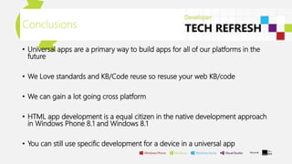 Conclusions
• Universal apps are a primary way to build apps for all of our platforms in the
future
• We Love standards and KB/Code reuse so resuse your web KB/code
• We can gain a lot going cross platform
• HTML app development is a equal citizen in the native development approach
in Windows Phone 8.1 and Windows 8.1
• You can still use specific development for a device in a universal app
 