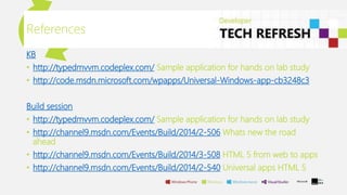 KB
• http://typedmvvm.codeplex.com/ Sample application for hands on lab study
• http://code.msdn.microsoft.com/wpapps/Universal-Windows-app-cb3248c3
Build session
• http://typedmvvm.codeplex.com/ Sample application for hands on lab study
• http://channel9.msdn.com/Events/Build/2014/2-506 Whats new the road
ahead
• http://channel9.msdn.com/Events/Build/2014/3-508 HTML 5 from web to apps
• http://channel9.msdn.com/Events/Build/2014/2-540 Universal apps HTML 5
References
 