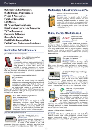 8
Electronics
Multimeters & Electrometers
Digital Storage Oscilloscopes
Probes & Accessories
Function Generators
LCR Meters
DC Power Supplies & Loads
Spectrum Analysers - Low Frequency
TV Test Equipment
Electronic Calibrators
Gauss/Tesla Meters
E & H Field Strength Meters
EMC & Power Disturbance Simulators
See also Electrical Testers on page 24
Fluke 28II EX Intrinsically Safe
True-RMS Multimeter
FLU,28II-EX AU
Intrinsically Safe Multimeter is a completely sealed IP67
rated case. For use inside and outside of hazardous
zones. Measures up to 1000V, 10A AC and DC with
true-RMS for accurate measurement on nonlinear
signals. Frequency measurements to 200 kHz, resistance, conductance,
diode test, capacitance, and temperature. Results are displayed on the
bright, 4-1/2 digit LCD (20,000 counts).
Fluke 87-5 Industrial True-RMS Multimeter
with Thermometer
FLU,87-5 MY
Unique function for accurate voltage and frequency
measurements on adjusatable speed motor drives and other
electrically noisy equipment.True-RMS AC voltage and
current for accurate measurements on non linear signals.
Built in thermometer. Measure up to 1,000VAC and DC.
Measure up to 10A (20A for 30 seconds). 10,000uF capacitance range.
Frequency to 200kHz and % duty cycle. Peak capture to record transients
as fast as 250μs. 4½ digit mode.
Fluke 289 True-RMS Logging Multimeter
with FlukeView Software
FLU,289 FLUKEVIEW (1209) AU
Complete with a built-in data logger to record
measurements unattended. Internal memory allows
stand-alone logging for up to 180 hours. True-RMS
50,000-count ¼ VGA dot matrix display. 0.025% Basic
DC accuracy. CAT III 1000 V/CAT IV 600 V safety rated.
Supplied with FlukeView software and download cable.
See also Data Loggers on page 47-48
Agilent/HP 34401A Digital Multimeter
HP,34401A (1200) AU
Precision 6½ digit multimeter. 100nV sensitivity on
DC 120mV range. Max DC input 1kV. Measures
AC voltage, DC & AC current to 3A, 2 or 4 wire
resistance to 120MΩ, period & frequency. Max reading rate 1,000/s. Maths
functions including limits test. 512 point storage. RS232 & HPIB interfaces.
Vermason 222541 Electrostatic Meter
VER,222ES (1246) AU
Electrostatic meter for periodic audits of facilities,
monitoring packaging, materials, machines and other
electrostatic generative equipment or processes. This
precision field meter is designed to measure electrostatic
voltage potentials over selected distances from 1 to 20cm.
Range at the standard distance of 2cm is 20kV. Two range
3 digit display in V or kV.
Digital Storage Oscilloscopes
Agilent DSOX3024A
Oscilloscope 200MHz
4 Channels
AGI,DSOX3024A (1350) AU
4 channel 200MHz digital storage oscilloscope.
Sampling rate 2 G/s (4 G/s half-channel interleaved mode). 2Mpts memory
depth, waveform update rate 1 million waveforms/s, sensitivity 1mV/div to
5V/div and 16 digital channels. Built-in 20 MHz function/arbitrary waveform
generator. Pass/fail masks can be automatically created based on an input
reference waveform or on a PC then imported via USB, also store and remove
waveforms via USB.
Agilent MSOX3024A 200MHz Scope
4+16Ch with Logic Analyser
AGI,MSOX3024A (1340) AU
Mixed signal oscilloscope. 4 analogue and 16
digital channels 200MHz bandwidth, 4Gsa/s,
2Mpts memory, 1M/s waveform update rate. Search and navigate capability.
Integrated time-aligned digital and analog signal viewing. USB storage, LAN
operability.
Agilent MSO6104A 1GHz Digital Oscilloscope
with Logic
AGI,MSO6104A (1320) AU
1GHz 4 + 16 channel mixed signal oscilloscope
(MSO). 4Gsa/s. XGA Colour display updates
100,000 waveforms/s with 256 levels intensity.
4 analogue channels & 16 logic channels. Deep memory. 8 digit frequency
counter function. Triggering includes video, HDTV, I2C, SPI, LIN, CAN, &
USB. FFT analysis included. LAN, USB, GPIB, & XGA interfaces standard.
Fluke 199C Scopemeter 200MHz
Hand-held
FLU,199C-SCOPEMETER (1360) AU
200MHz bandwidth 2 channel colour digital oscilloscope
withDMMfeature.14.4cmcolourdisplaywithpersistence
feature. 2.5GS/s real time sampling. Input sensitivity
5mV/div to 100V/div. Glitch capture 3ns using pulse
width triggering. Timebase range in scope mode 5ns/
div to 2min/div. Trigger types auto, free run, single shot,
edge, delay, video, video line, selectable pulse width and external. Automatic
capture and replay of last 100 screens. Measures electrical power properties
such as VA VAR, etc. Isolated inputs.
Tektronix TDS3054B 500MHz 4 Channel DSO
TEK,TDS3054 MY
Sampling rate 5GS/s. Memory length 10k. Sensitivity 1mV to 10v/div. Time
base 1ns to 10s/div. Trigger functions include video. Extensive automatic
waveform measurements. Including FFT, TV trigger, advanced analysis
(TDS3AAM), and limit testing (TDS3LIM). Battery operation.
Multimeters & ElectrometersTe
Multimeters & Electrometers cont’d.
www.techrentals.com.au
 