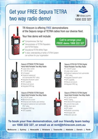 17
BR0256
Get your FREE Sepura TETRA
two way radio demo!
To book your free demonstration, call our friendly team today
on 1800 222 327, or email us at rent@trhirecom.com.au
Melbourne | Sydney | Newcastle | Brisbane | Townsville | Adelaide | Darwin | Perth
TR Hirecom is offering FREE demonstrations
of the Sepura range of TETRA radios from our diverse ﬂeet.
Your free demo will include:
 Comprehensive Site Test
 Demonstration of TETRA Repeaters
and TETRA Radios
 Educational TETRA White Paper
 A clear understanding of what a TETRA System
can achieve for your organisation
Sepura STP9000 TETRA Digital
Hand Held Portable Two Way Radio
• Large colour screen
• 1.8 W RF power
• Full keypad
• Dustproof, waterproof
and submersible IP67 rating
• Integrated Bluetooth option
• GPS capability
• Robust and secure
• Integrated RFID tag
Sepura STP9200 TETRA Digital
Hand Held Portable Two Way Radio
• 1.8 W RF power
• Monochrome screen
• Enhanced and intuitive user interface
• Dustproof, waterproof and submersible
IP67 rating
• Integrated RFID tag
• GPS capability
Sepura STP9100 TETRA Digital
Hand Portable Two Way Radio
• 1.8 W RF power
• Large colour screen
• Dustproof, waterproof and submersible
IP67 rating
• Integrated Bluetooth option
• GPS capability
• Robust and secure
• Integrated RFID tag
Sepura STP8X IS TETRA Digital
Hand Held Portable Two Way Radio
• Full, tactile keypad
• IP67 Rating
• V6 IECEx/ATEX approval
• Loud and clear audio
• Man down alarm
• GPS option
• Bluetooth connectivity
• Intrinsically Safe
• MicroSD card slot
hirecom
Call to arrange your
FREE demo 1800 222 327
 