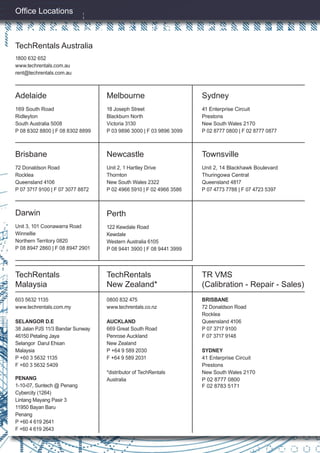 1800 632 652
www.techrentals.com.au
rent@techrentals.com.au
Ofﬁce Locations
TechRentals Australia
Adelaide
169 South Road
Ridleyton
South Australia 5008
P 08 8302 8800 | F 08 8302 8899
Brisbane
72 Donaldson Road
Rocklea
Queensland 4106
P 07 3717 9100 | F 07 3077 8872
Darwin
Unit 3, 101 Coonawarra Road
Winnellie
Northern Territory 0820
P 08 8947 2860 | F 08 8947 2901
Melbourne
18 Joseph Street
Blackburn North
Victoria 3130
P 03 9896 3000 | F 03 9896 3099
Newcastle
Unit 2, 1 Hartley Drive
Thornton
New South Wales 2322
P 02 4966 5910 | F 02 4966 3586
Perth
122 Kewdale Road
Kewdale
Western Australia 6105
P 08 9441 3900 | F 08 9441 3999
Sydney
41 Enterprise Circuit
Prestons
New South Wales 2170
P 02 8777 0800 | F 02 8777 0877
Townsville
Unit 2, 14 Blackhawk Boulevard
Thuringowa Central
Queensland 4817
P 07 4773 7788 | F 07 4723 5397
TechRentals
Malaysia
603 5632 1135
www.techrentals.com.my
SELANGOR D.E
38 Jalan PJS 11/3 Bandar Sunway
46150 Petaling Jaya
Selangor Darul Ehsan
Malaysia
P +60 3 5632 1135
F +60 3 5632 5409
TechRentals
New Zealand*
0800 832 475
www.techrentals.co.nz
AUCKLAND
669 Great South Road
Penrose Auckland
New Zealand
P +64 9 589 2030
F +64 9 589 2031
*distributor of TechRentals
Australia
TR VMS
(Calibration - Repair - Sales)
BRISBANE
72 Donaldson Road
Rocklea
Queensland 4106
P 07 3717 9100
F 07 3717 9148
SYDNEY
41 Enterprise Circuit
Prestons
New South Wales 2170
P 02 8777 0800
F 02 8783 5171
PENANG
1-10-07, Suntech @ Penang
Cybercity (1264)
Lintang Mayang Pasir 3
11950 Bayan Baru
Penang
P +60 4 619 2641
F +60 4 619 2643
 