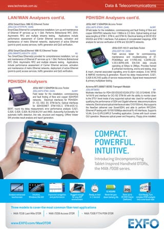 7” 12 HOURS
1sec 2Gb
iOLMReady:Turn
complexOTDRanalysis
intoaone-touchtask
Outdoor-enhanced
touchscreen
Intuitive,
Windows-like GUI
Improved navigation
and performance
Rugged enough
for any OSP
environment
Never-let-you-
downbatterylife
Ready to test
in 1 second
Storeupto
20000traces
(bellcore)
COMPACT.
POWERFUL.
INTUITIVE.
Introducing Uncompromising
Tablet-Inspired Handheld OTDRs,
the MAX-700B series.
Three models to cover the most common ﬁber test applications
www.EXFO.com/MaxOTDR
› MAX-715B Last-Mile OTDR › MAX-720B Access OTDR › MAX-730B FTTH/PON OTDR
LAN/WAN Analysers cont’d.
JDSU SmartClass 10M-1G Ethernet Tester
JDSU,CSC-ETHTR-PC (3249) AU
SmartClass Ethernet for comprehensive installation, turn up and maintenance
of Ethernet IP services up to 1 Gbit. Performs Bidirectional RFC 2544,
Asymmetric RFC and multiple streams testing. Applications include
performance assessment of Carrier Ethernet services, activation and
maintenance of metro Ethernet networks, deployment of active Ethernet
(point-to-point) access services, traffic generation and QoS verification.
JDSU SmartClassEthernet 10M-1G Ethernet Tester
JDSU,SMARTCLASS-ETH (3220) AU
Two SmartClass Ethernet(s) provided for comprehensive installation, turn up
and maintenance of Ethernet IP services up to 1 Gbit. Performs Bidirectional
RFC 2544, Asymmetric RFC and multiple streams testing. Applications
include performance assessment of Carrier Ethernet services, activation
and maintenance of metro Ethernet networks, deployment of active Ethernet
(point-to-point) access services, traffic generation and QoS verification.
PDH/SDH Analysers
JDSU ANT 5 SDH/PDH Access Tester
JDSU,ANT5-STM4 (3445) AU/MY
Field tester for the installation, commissioning
and fault finding of fibre and copper SDH/PDH
networks. Electrical interfaces for PDH/SDH:
E1, E3, DS3, E4, STM-0e/1e; Optical interfaces
for SDH/SONET: STM-1/OC-3, STM-4/OC-12.
BERT, round trip delay measurement, error performance analysis: G.821,
G.826, G.828, G.829, M.2100,M.2101 and ANSI. Autoconfig functionality for
automatic traffic detection, line rate, structure and mapping. Offline Viewer
SW provides result analysis and report generation.
PDH/SDH Analysers cont’d.
JDSU ANT 5 SDH/PDH Access Tester
JDSU,ANT5-STM16 (3446) AU/MY
SField tester for the installation, commissioning and fault finding of fibre and
copper SDH/PDH networks from 1.5Mb/s to 2.5 Gb/s. Optical testing at dual
wave lengths at STM-1, STM-4, and STM-16. Electrical testing at DS1/E1/E3/
DS3/E4 and STM-1 interfaces. Full analysis of concatenated mappings. ATM
analysis for service verification of ATM and 3G/UMTS networks.
JDSU EDT-135 E1 and Data Tester
JDSU,EDT-135 (3450) AU/MY
Field service tester for commissioning,
maintenance and troubleshooting of E1
PCM2Mbps and V.11/RS-442, V.24/RS-232,
V.35,V.36/RS-449, EIA-530 data circuits
operating at 50bps to 2Mbps. Provides framed
& unframed monitoring, end-to-end testing, drop
& insert, channel associated signalling; error & alarm analysis, S bit, NFAS
& NMFAS monitoring & generation. Round trip delay measurement, G.821,
G.826 & M.2100 quality of service measurements. Signal level measurement
& primary multiplexer testing.
Acterna MTS 8000/T-BERD Transport Module
JDSU,MTS8000 MY
Multirate interface for PDH-DS1/DS3/E1/E3/E4,STS-1 OC-3/12/48/48, STM-
1e/1/4/16 and interface for OC-192 STM-64 with the ability to monitor down
to the STS-1 level inside of any supported optical rate. Used for verifying and
qualifying the performance of SDH and Gigabit ethernet, telecommunications
networks.Electricalandopticalinterfacesatrates1310/1550nm).Alsosupports
the NewGen (ethernet over Sonet/SDH) and able to perform RFC2544.
Ethernet IP testing with 10/100/100Mbps electrical RJ-45 Interfaces. Supports
VLAN, Q-in-Q,VPLS,MPLS Tunnelling application. Comes with touch screen
GUI operation. Measures optical power and frequency. Floppy drive installed.
Data & Telecommunicationswww.techrentals.com.au
 