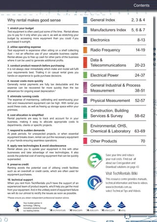 Contents
Your trusted partner in
technology. Offering
innovative solutions through
our leading brands: techrentals vidcom telecom
Save your time and reduce
your real costs. Find out all
about our Conﬁguration and
Download solutions on page 43.
Visit TechRentals Wiki
This resource centre provides manuals,
technical information and how-to videos.
www.techrentals.com.au
select Technical Tips and Videos.
1. stretch your budget
Test equipment is often used just some of the time. Rental allows
you to pay for it only when you use it, as well as stretching your
budget by accessing more equipment than you could if you
purchased it outright.
2. utilise operating expense
Test equipment is expensive often sitting on a shelf collecting
dust – not an effective use of your valuable business capital.
Rental allows you to free up cash for other parts of the business
where it can be used to generate additional proﬁts.
3. conduct product research before purchasing
It is not always clear immediately which make and model will fulﬁl
your requirements best. Trialling it on casual rental gives you
hands-on experience to guide purchase decisions.
4. recover costs more quickly
Generally rental payments are fully tax deductable and the
expense can be recovered far more quickly than the tax
allowances for ongoing asset depreciation.†
5. eliminate running costs
The expense of maintaining, calibrating and warehousing your
test and measurement equipment can be high. With rental you
avoid these costs, as well as freeing up storage space within your
premises.
6. cost allocation is simpliﬁed
Rental payments are easy to track and account for in your
business, making it easy to allocate appropriate costs to
departments, clients or speciﬁc projects.
7. respond to sudden demands
At peak periods, for unexpected projects, or when essential
equipment breaks down, rental can put the necessary equipment
in your hands ensuring seamless operations.
8. apply new technologies & avoid obsolescence
Rental allows you to update your equipment in line with other
businesses and take advantage of new technologies. It also
avoids the potential cost of owning equipment that can be quickly
superseded.
9. preserve credit
Renting avoids the potential cost of utilising credit facilities
such as an overdraft or credit cards, which are often used for
equipment purchases.
10. technical support
When you rent from TechRentals you’ll have the support of an
experienced team of product experts, who’ll help you get the most
from your equipment. And in the unlikely event of equipment failure
we will do our utmost to rectify the issues as soon as possible.
†
Please ensure you obtain independent professional taxation advice.
Why rental makes good sense General Index 2, 3 & 4
Manufacturers Index 5, 6 & 7
Electronics 8-13
Radio Frequency 14-19
Data &
Telecommunications 20-23
Electrical Power 24-37
General Industrial & Process
Measurement 38-51
Physical Measurement 52-57
Construction, Building
Services & Survey 58-62
Environmental, OHS,
Chemical & Laboratory 63-69
Other Products 70
hirecom
1
 