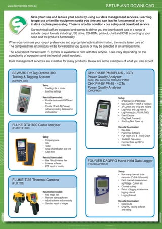 37
Save your time and reduce your costs by using our data management services. Learning
to operate unfamiliar equipment costs you time and can lead to fundamental errors
in data capture processing. There is a better solution - our setup and download service.
Our technical staff are equipped and trained to deliver you the downloaded data in a range of
suitable output formats including USB drive, CD-ROM, printout, chart and DVD according to your
need and the product’s functionality.
When you nominate your output preferences and appropriate technical information, the rest is taken care of.
The completed ﬁles or printouts will be forwarded to you quickly or may be collected at an arranged time.
The equipment marked with ‘S’ symbol is available to rent with this service. Fees vary depending on the
complexity of operation and the level of detail involved.
Data management services are available for many products. Below are some examples of what you can expect.
SEWARD ProTag Optima 300
Testing & Tagging System
(SEW,PT-300)
Setup:
• Load logo ﬁle in printer
• Load test settings
Results Downloaded:
• Provide database in PATGuard
format
• Provide CD with PATViewer
software including database for
end customer
FLUKE DTX1800 Cable Analyser
(FLU,DTX1800)
Setup:
• Company name
• Site
• Tester
• Setup of certiﬁcation test limit
• Cable type
Results Downloaded:
• Raw Fluke Linkware ﬁles
• Linkware software
• PDF report of results
FLUKE Ti25 Thermal Camera
(FLU,TI25)
Results Downloaded:
• Raw image ﬁles
• Relevant editing software
• Adjust isotherm and emissivity
• Standard report of images
CHK PM30/ PM30PLUS - 3CTs
Power Quality Analyser
[Note: Max current is 1000A for PM30]
CHK PM40/ PM45 - 4CTs
Power Quality Analyser
(CHK,PM30)
Setup:
• 3P4W(star) or 3P3W(delta)
• Max. Current (<1000A or <3000A)
• 3P Current only or 3p and Neutral
• Log Period and Log Interval
• Log Proﬁling (V,I,PF,kWh,THD)
• Event Capture
(Sag,Swell,Transient)
• Start Log Next Power up
Results Downloaded:
• Raw Data
• PowerView Software
• PDF report of V & I Trend Graph
• Total kWh Calculation
• Exported Data as CSV or
Excel ﬁles
FOURIER DAQPRO Hand-Held Data Logger
(FOU,DAQPRO-2)
Setup:
• How many channels to be
measured (Out of 8 channels)
• Each channels measurement.
eg Voltage - Current etc
• Channel scaling
• Period of logging to determine
logging interval
• Logging Interval
Results Downloaded:
• Data results
• DAQPRO viewing software
and editing
SETUP AND DOWNLOADwww.techrentals.com.au
 