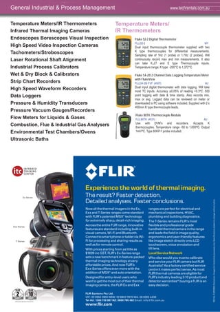 38
Temperature Meters/IR Thermometers
Infrared Thermal Imaging Cameras
Endoscopes Borescopes Visual Inspection
High Speed Video Inspection Cameras
Tachometers/Stroboscopes
Laser Rotational Shaft Alignment
Industrial Process Calibrators
Wet & Dry Block & Calibrators
Strip Chart Recorders
High Speed Waveform Recorders
Data Loggers
Pressure & Humidity Transducers
Pressure Vacuum Gauges/Recorders
Flow Meters for Liquids & Gases
Combustion, Flue & Industrial Gas Analysers
Environmental Test Chambers/Ovens
Ultrasonic Baths
Temperature Meters/
IR Thermometers
Fluke 52-2 Digital Thermometer
FLU,52-2 MY
Dual input thermocouple thermometer supplied with two
K type thermocouples for differential measurements.
Sampling rate of 1Hz (1 probe) or 1.7Hz (2 probes). Will
continuously record max and min measurements. It also
can take K,J,T and E type Thermocouple inputs.
Temperature range: K type: -200°C to 1,372°C.
Fluke 54-2B 2 Channel Data Logging Temperature Meter
with FlukeView
FLU,54-2B-FVF (4507) AU
Dual input digital thermometer with data logging. Will take
most TC inputs. Accuracy ±0.05% of reading +0.3ºC. 500
point logging with date & time stamp. Also records min,
max or avg. Logged data can be reviewed on meter or
downloaded to PC using software included. Supplied with 2 x
400mm K type thermocouple leads.
Fluke 80TK Thermocouple Module
FLU,80TK (4531) AU
Use with DVM’s and recorders. Accepts K
thermocouples. Temperature range -50 to 1,000ºC. Output
1mV/ºC. Type 80KP-1 probe included.
General Industrial & Process Management www.techrentals.com.au
Now all the thermal imagers in the Ex,
Exx and T-Series ranges come standard
with FLIR’s patented MSX®
technology
for extremely sharp, detail-rich imaging.
Across the entire FLIR range, innovative
features are standard including built-in
visual camera, Wi-Fi and Bluetooth.
Connect to smart phone or tablet via Wi-
Fi for processing and sharing results as
well as for remote control.
With prices starting from as little as
$1639 inc GST, FLIR’s Ex-Series range
sets a new benchmark in feature-packed
thermal imaging technology at very
affordable prices. And now FLIR’s
Exx-Series offers even more with the
addition of MSX®
and auto orientation.
Designed for entry-level users who
want to get the most out of their thermal
imaging camera, the FLIR Ex and Exx
ranges are perfect for electrical and
mechanical inspections, HVAC,
plumbing and building diagnostics.
The T-Series remains FLIR’s most
ﬂexible and professional grade
handheld thermal camera in the range
and leads the ﬁeld in image quality,
ergonomics and user-friendly features
like image sketch directly onto LCD
touchscreen, voice annotation and
tilt lens.
Local Service Network
Who else would you trust to calibrate
and service your FLIR camera but FLIR
Australia? As a factory certiﬁed service
centre it makes perfect sense. As most
FLIR thermal cameras are eligible for
FLIR’s industry leading 2-10 product and
detector warranties* buying a FLIR is an
easy decision.
Experience the world of thermal imaging.
The result? Faster detection.
Detailed analyses. Faster conclusions.
FLIR Systems Pty Ltd.
VIC: 03 9550 2800 NSW: 02 8853 7870 WA: 08 6263 4438
Tel AU: 1300 729 987 NZ: 0800 785 492 Email: info@ﬂir.com.au
www.ﬂir.com
ISONo.FLIR20850Disclaimer:Imagesforillustrativepurposesonly.Speciﬁcationssubjecttochangewithoutnotice.
Ex-Series
Exx-Series
T-Series
 