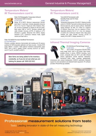 Temperature Meters/
IR Thermometers cont’d.
Fluke 576 Photographic Temperature Infrared
Thermometer Built in Camera
FLU,576 (4519) AU/MY
Range -30 to 900ºC. Minimum measurement 19mmØ,
laser class II, 3 point spot. Includes adjustable emissivity
from 0.1 to 1 by 0.01. Target size 1/60 of distance. Max,
min, dif and av displayed on backlit lcd with bar graph.
Data output USB or 1mV/ºC, Windows software and
cable included. Accuracy ±0.75% of reading or ±1ºC
whichever is greater. Response time 250ms. Display
resolution 0.1ºC. Continuous measure mode. Digital
camera and flash built in.
Fluke 1523 NATA Precision Handheld Thermometer
FLU,1523-NATA (4514)
Precision, portable, electronic thermometer with trending and 25 memory
positions for NATA-traceable calibration and high accuracy. Includes 5616
probe 298mm x 6.35mm 100Ω platinum resistance thermometer probe
(PRT) -200 to 420°C, stability ±10mK, accuracy ±0.012°C at -200°C,
±0.011°C at 0°C, ±0.028°C at 420°C.
Temperature Meters/
IR Thermometers cont’d.
Testo 845 IR Thermometer with
Humidity Probe and T/C Probe
TES,845 (4527) AU
Temperaturemeasurement-35to950°C.Relativehumidity
probe 0 to 100%RH. Fast-action surface probe with sprung
thermocouple strip, also for uneven surfaces. Switchable
optical resolution: far field: 75:1 (16mm at a distance
of 1200mm). Close focus: 1mm at a distance of 70mm.
Adjustable emissivity from 0.1 to 1, max, min, displayed
on backlit LCD. Continuous measure mode. Data output
software and cable included. Accuracy ±0.75% of
reading 100 to 950°C. Display resolution 0.1°C.
Infrared Thermal Imaging Cameras
Flir E60 Infrared Thermal Image Camera
FLI,E60 (4550) AU/MY
-20°C to 650˚C, IR resolution 320x240, 60Hz,
visual image 3mpix, built in LED lamps, laser locator,
scalable picture in picture. MPEG4 recording, touch
screen, composite video out, Wi-Fi, and USB. Infrared
camera applications include electrical distribution,
mechanical (belts, rollers, couplings, gaskets/seals,
compressors etc), product development, HVAC/R, automotive. Bluetooth
support for voice annotations and selected Extech equipment. PC software
provided. iPhone/iPad app available.
General Industrial & Process Managementwww.techrentals.com.au
New items are being added to the inventory
constantly, so if you do not see what you are
looking for please call 1800 632 652.
 
