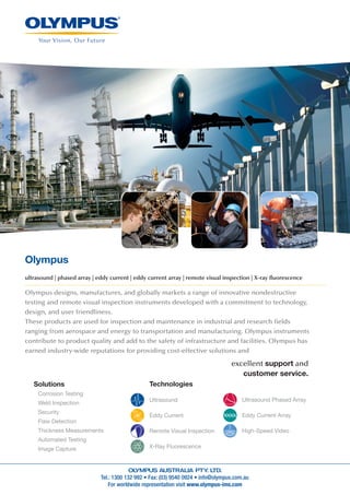 Tel.: 1300 132 992 • Fax: (03) 9540 0924 • info@olympus.com.au
For worldwide representation visit www.olympus-ims.com
Olympus
ultrasound | phased array | eddy current | eddy current array | remote visual inspection | X-ray ﬂuorescence
Olympus designs, manufactures, and globally markets a range of innovative nondestructive
testing and remote visual inspection instruments developed with a commitment to technology,
design, and user friendliness.
These products are used for inspection and maintenance in industrial and research fields
ranging from aerospace and energy to transportation and manufacturing. Olympus instruments
contribute to product quality and add to the safety of infrastructure and facilities. Olympus has
earned industry-wide reputations for providing cost-effective solutions and
excellent support and
customer service.
Technologies
Ultrasound
Eddy Current
Remote Visual Inspection
X-Ray Fluorescence
Ultrasound Phased Array
Eddy Current Array
High-Speed Video
Solutions
Corrosion Testing
Weld Inspection
Security
Flaw Detection
Thickness Measurements
Automated Testing
Image Capture
 