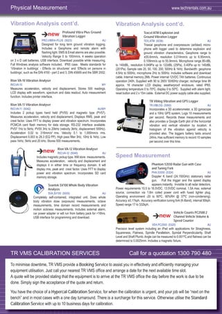 56
Vibration Analysis cont’d.
Profound Vibra Plus Ground
Vibration Logger
PRO,VIBRA-PLUS (5023) AU
Designed for long term ground vibration logging.
Includes a Geophone and remote alarm with
flashing light. SMS & Email alarms are also possible.
Velocity Range 0 to 100mm/s. 4 weeks operation
on 3 x D cell batteries. USB interface. Download possible while measuring.
Full Windows analysis software included. IP65 case. Meets standards for
‘Vibration in buildings’ - Effects on structures’ and ‘Effects on persons in
buildings’, such as the DIN 4150 - part 2 and 3, DIN 45669 and the SBR 2002.
Rion VA-10 Vibration Analyser
RIO,VA-10 MY
Measures acceleration, velocity and displacement. Stores 500 readings.
LCD display with waveform, spectrum and data readout. Auto measurement
function. Includes printer interface.
Rion VA-11 Vibration Analyser
RIO,VA-11 (5042) AU/MY
Includes 2 pickup types hand held (PV55) and magnetic type (PV57).
Measures acceleration, velocity and displacement. Displays RMS, peak and
crest factor. Uses FFT to display power and vibration spectrum. Incorporates
PCMCIA card ﬂash memory for data storage. RS-232 interface available.
PV57 1Hz to 5kHz, PV55 3Hz to 20kHz (velocity 3kHz, displacement 500Hz).
Acceleration 0.02 to 316mm/s2
rms. Velocity 0.1 to 1,000mm/s rms.
Displacement 0.003 to 28.3 (EQ PP). High pass ﬁlter 3Hz, 10Hz & 1kHz. Low
pass 1kHz, 5kHz and 20 kHz. Stores 500 measurements.
Rion VA-12 Vibration Analyser
RIO,VA-12 (5040) AU
Includes magnetic pickup type. Will store measurements.
Measures acceleration, velocity and displacement and
displays it in either time or frequency domain. It will
display rms, peak and crest factor. Uses FFT to display
power and vibration spectrum. Incorporates SD card
memory storage.
Svantek SV100 Whole Body Vibration
Analysis
SVA,SV100 (5005) AU
Completely self-contained, integrated unit. Does whole
body vibration dose (exposure) measurements, octave
measurements, time domain record measurements and
motion sickness measurements. Includes external alarm,
car power adapter or will run from battery pack for >16hrs.
USB interface for programming and download.
Vibration Analysis cont’d.
Texcel ATM Explosion and
Ground Vibration Logger
TEX,ATM (5036) AU
Triaxial geophone and overpressure (airblast) micro-
phone with logger used to determine explosion and
ground vibration characteristics. Geophone range to
±55.6mm/s, resolution 0.014mm/s up to 6.95mm/s,
0.109mm/s up to 55.9mm/s. Microphone range 80-dBL
to 140dBL, resolution 0.049Pa up to 122dBL (25Pa), 0.40Pa up to 140dBL
(201Pa). Sample rate 20, 50, 100, 200, 500Hz & 1kHz. Bandwidth: geophone
4.5Hz to 500Hz, microphone 2Hz to 500Hz. Includes software and download
cable. Internal memory 2Mb. Power internal 12VDC 7Ah batteries. Continuous
operation 240h. Supplied with 90 to 260V 50/60Hz charger, recharge time 8h
approx. 16 character LCD display, weatherproof enclosure, rated IP65.
Operating temperature 0 to 70ºC, display 0 to 50ºC. Supplied with alarm light,
reset button and 2 x 15m cable. External DC power supply cable also supplied.
TR Viblog Vibration and GPS Logger
TR,VIBLOG (5060) AU
Incorporates a 3D accelerometer, a 3D gyroscope
and a 10Hz GPS system. Logs 10 measurements
per second. Records these measurements and
also provides a Google Earth plot of the horizontal
vibration and vertical vibration by location. A
histogram of the vibration against velocity is
provided also. The loggers battery lasts around
24hrs. Has sufﬁcient memory to record 10 samples
per second over this time.
Speed Measurement
Phantom 53550 Radar Gun with Case
and Tuning Fork
PHA,53550 (5324) AU
Doppler K band (24.150GHz) stationary radar
gun. Pull the trigger and the speed display
appears instantly. Invisible to all radar detectors.
Power requirements 10.5 to 16.5VDC, 13.5VDC nominal, 1.5A max, external
source, connection via 1.8m coiled power cord with fused lighter plug.
Operating environment -20 to 60ºC, 90%RH @ 37ºC (non-condensing).
Accuracy ±0.17kph. Accuracy veriﬁcation tuning fork (K-Band), internal 90kph.
Speed range 17 to 332kph.
Vehicle Counts PC2500 2
Channel Vehicle Volume &
Speed Counter
VEH,PC2500 (5320) AU
Precision level system including an iPad with applications for Straighness,
Squareness, Flatness, Spindle Parallelism, Spindal Perpendicularity, Shaft
Level and Shaft Plumb.Angle can be measured to 0.001ºC,and ﬂatness can be
determined to 0.0025mm. Includes a magnetic ﬁxture.
Physical Measurement www.techrentals.com.au
TR VMS CALIBRATION SERVICES Call for a quotation 1300 790 480
To minimise downtime, TR VMS provide a Booking Service to assist you in effectively and efficiently managing your
equipment utilisation. Just call your nearest TR VMS office and arrange a date for the next available time slot.
A quote will be provided stating that the equipment is to arrive at the TR VMS office the day before the work is due to be
done. Simply sign the acceptance of the quote and return.
You have the choice of a Hypercal Calibration Service, for when the calibration is urgent, and your job will be “next on the
bench” and in most cases with a one day turnaround. There is a surcharge for this service. Otherwise utilise the Standard
Calibration Service with up to 10 business days for calibration.
 