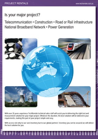 57
Is your major project?
Telecommunication • Construction • Road or Rail infrastructure
National Broadband Network • Power Generation
With over 35 years experience TechRentals technical sales staff will assist you in delivering the right test and
measurement solution for your major project. Whatever the duration, the best solution will be tailored to your
requirements, making this part of your project simple and easy.
With access not only to our vast inventory but to our global partners’ inventory you can be assured we will deliver
the best solution for you.
PROJECT RENTALS www.techrentals.com.au
 