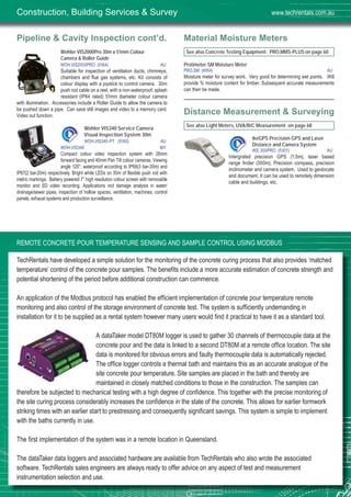 62
Pipeline & Cavity Inspection cont’d.
Wohler VIS2000Pro 30m x 51mm Colour
Camera & Roller Guide
WOH,VIS2000PRO (5164) AU
Suitable for inspection of ventilation ducts, chimneys,
chambers and flue gas systems, etc. Kit consists of
colour display with a joystick to control camera. 30m
push rod cable on a reel, with a non-waterproof, splash
resistant (IP64 rated) 51mm diameter colour camera
with illumination. Accessories include a Roller Guide to allow the camera to
be pushed down a pipe. Can save still images and video to a memory card.
Video out function.
Wohler VIS340 Service Camera
Visual Inspection System 30m
WOH,VIS340-PT (5160) AU
WOH,VIS340 MY
Compact colour video inspection system with 26mm
forward facing and 40mm Pan Tilt colour cameras. Viewing
angle 120°, waterproof according to IP68(3 bar-30m) and
IP67(2 bar-20m) respectively. Bright white LEDs on 30m of flexible push rod with
metric markings. Battery powered 7” high resolution colour screen with removable
monitor and SD video recording. Applications incl damage analysis in water/
drainage/sewer pipes, inspection of hollow spaces, ventilation, machines, control
panels, exhaust systems and production surveillance.
Material Moisture Meters
See also Concrete Testing Equipment: PRO,MMS-PLUS on page 60
Protimeter SM Moisture Meter
PRO,SM (4954) AU
Moisture meter for survey work. Very good for determining wet points. Will
provide % moisture content for timber. Subsequent accurate measurements
can then be made.
Distance Measurement & Surveying
See also Light Meters, UVA/B/C Measurement on page 68
ikeGPS Precision GPS and Laser
Distance and Camera System
IKE,300PRO (5301) AU
Intergrated precision GPS (1.5m), laser based
range finder (300m), Precision compass, precision
inclinometer and camera system. Used to geolocate
and document. It can be used to remotely dimension
cable and buildings, etc.
Construction, Building Services & Survey www.techrentals.com.au
REMOTE CONCRETE POUR TEMPERATURE SENSING AND SAMPLE CONTROL USING MODBUS
TechRentals have developed a simple solution for the monitoring of the concrete curing process that also provides ‘matched
temperature’ control of the concrete pour samples. The benefits include a more accurate estimation of concrete strength and
potential shortening of the period before additional construction can commence.
An application of the Modbus protocol has enabled the efficient implementation of concrete pour temperature remote
monitoring and also control of the storage environment of concrete test. The system is sufficiently undemanding in
installation for it to be supplied as a rental system however many users would find it practical to have it as a standard tool.
A dataTaker model DT80M logger is used to gather 30 channels of thermocouple data at the
concrete pour and the data is linked to a second DT80M at a remote office location. The site
data is monitored for obvious errors and faulty thermocouple data is automatically rejected.
The office logger controls a thermal bath and maintains this as an accurate analogue of the
site concrete pour temperature. Site samples are placed in the bath and thereby are
maintained in closely matched conditions to those in the construction. The samples can
therefore be subjected to mechanical testing with a high degree of confidence. This together with the precise monitoring of
the site curing process considerably increases the confidence in the state of the concrete. This allows for earlier formwork
striking times with an earlier start to prestressing and consequently significant savings. This system is simple to implement
with the baths currently in use.
The first implementation of the system was in a remote location in Queensland.
The dataTaker data loggers and associated hardware are available from TechRentals who also wrote the associated
software. TechRentals sales engineers are always ready to offer advice on any aspect of test and measurement
instrumentation selection and use.
 