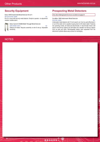 70
Security Equipment
Detec DH50 Hand-held Metal Detector Kit of 4
DET,DH-50-KIT4 (9208) AU
Kit of 4 x hand held security metal detector. Simple to operate - no adjustment
needed. Audible alarm.
Detec Garrett CS5000 Walk Through Metal Detector
GAR,CS5000 (9211) AU
Detects all metals. Requires assembly on-site & set-up. Adjustable
sensitivity.
Prospecting Metal Detectors
See also Underground Services Location on page 61
Excaliber 1000 Underwater Metal Detector
EXA,1000 (9204) AU
Underwater metal detector with 10 inch search coil. Can be used effectively in
or out of the water and is capable of going down to 60 meters depth. Features
two operating modes; all metal and discriminate. In discriminate mode it will
ignore most ferrous objects and still detect the valuable non-ferrous objects
such as gold and silver. Rechargeable battery pack separated from the
electronics cylinder allows easy access for recharging.
www.techrentals.com.auOther Products
NOTES
 
