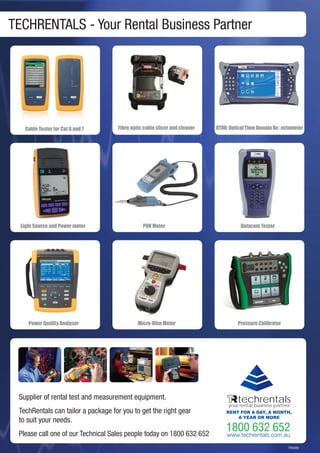 71
TECHRENTALS - Your Rental Business Partner
TR0282
Cable Tester for Cat 6 and 7
techrentalsyour rental business partner
RENT FOR A DAY, A MONTH,
A YEAR OR MORE
Fibre optic cable slicer and cleaver OTDR: Optical Time Domain Reﬂectometer
Supplier of rental test and measurement equipment.
TechRentals can tailor a package for you to get the right gear
to suit your needs.
Please call one of our Technical Sales people today on 1800 632 652
PON Meter Datacom TesterLight Source and Power meter
Micro-Ohm Meter Pressure CalibratorPower Quality Analyser
 