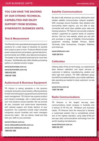 72
OUR BUSINESS UNITS www.techrentals.com.au
TechRentals hires specialised test equipment product
solutions for a wide range of industries for periods
from a day to a year or more. Products offered include
power measurement and analysis, general electronic,
environmental and OH&S, plus telecommunications.
The leader in the industrial rental arena for more than
30 years, TechRentals also offers flexible purchasing
options on selected product ranges.
www.techrentals.com.au
www.techrentals.com.my
1800 632 652
1800 88 7368
TR Vidcom is raising standards in the dynamic
computer and audio-visual industry, offering solutions
for both short & long term equipment procurement and
event management. TR Vidcom has superior product
and industry knowledge, with a nation-wide service
over nine locations across Australia. We can provide
all your computer and audio-visual requirements,
with national support and timely delivery of your
equipment. Our customers include major corporate
companies around Australia and event managers
around the nation. We can deliver, install and fully
train your staff on your premises.
www.trvidcom.com.au
www.videowallsaustralia.com.au
www.rent-notebook.com.au
1800 843 266
Be able to talk wherever you are by utilising the most
reliable satellite communication network available.
With coverage around Australia, New Zealand and
surrounding island regions, you are able to stay
connected with world class satellite voice, data and
tracking solutions. TR Telecom can provide a tailored
solution, supported by superior levels of customer
service. Visit our new website, where you can rent
and purchase a range of Satellite Communication
equipment including Satellite Phones, BGAN
Terminals, Data Accessories, Chargers, Batteries
and Antennas.
www.trtelecom.com
1300 550 014
Utilising state-of-the-art technology, our experienced
team delivers calibration and repair services to
customers in defence, manufacturing, aviation and
other high tech sectors. TR VMS calibration group
has NATA accredited facilities, plus mobile calibration
labs operating as needed to meet customers’ on-site
demands.
www.trvms.com.au
1300 790 480
TR Hirecom is the largest two-way radio
communications rental company in Australia and
a division of TR Pty Ltd. Whatever your business
needs, TR Hirecom have the resources to develop
a customised solution that is competitively priced
and of the highest standard, using state-of-the-art
two-way radio communications technology from the
world’s leading manufacturers.
www.trhirecom.com.au
1800 222 327
Test & Measurement
Audiovisual & Business Equipment
Satellite CommunicationsYOU CAN HAVE THE BACKING
OF OUR STRONG TECHNICAL
CAPABILITIES AND ENJOY
SUPPORT FROM SEVERAL
SYNERGISTIC BUSINESS UNITS.
Calibration
Radio Communications
 