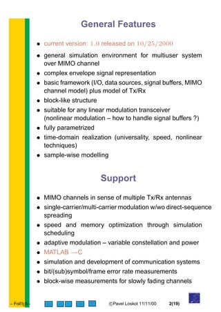 General Features
• current version: 1.0 released on 10/25/2000
• general simulation environment for multiuser system
over MIMO channel
• complex envelope signal representation
• basic framework (I/O, data sources, signal buffers, MIMO
channel model) plus model of Tx/Rx
• block-like structure
• suitable for any linear modulation transceiver
(nonlinear modulation – how to handle signal buffers ?)
• fully parametrized
• time-domain realization (universality, speed, nonlinear
techniques)
• sample-wise modelling
Support
• MIMO channels in sense of multiple Tx/Rx antennas
• single-carrier/multi-carrier modulation w/wo direct-sequence
spreading
• speed and memory optimization through simulation
scheduling
• adaptive modulation – variable constellation and power
• MATLAB →C
• simulation and development of communication systems
• bit/(sub)symbol/frame error rate measurements
• block-wise measurements for slowly fading channels
– FoilTEX– < > c Pavel Loskot 11/11/00 2(19)
of
UNIVERSITY
O U L U
 