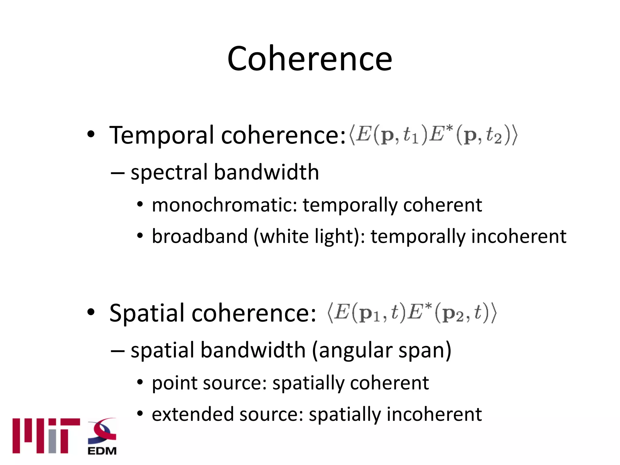 Coherence
• Temporal coherence:
  – spectral bandwidth
    • monochromatic: temporally coherent
    • broadband (white light): temporally incoherent


• Spatial coherence:
  – spatial bandwidth (angular span)
    • point source: spatially coherent
    • extended source: spatially incoherent
 