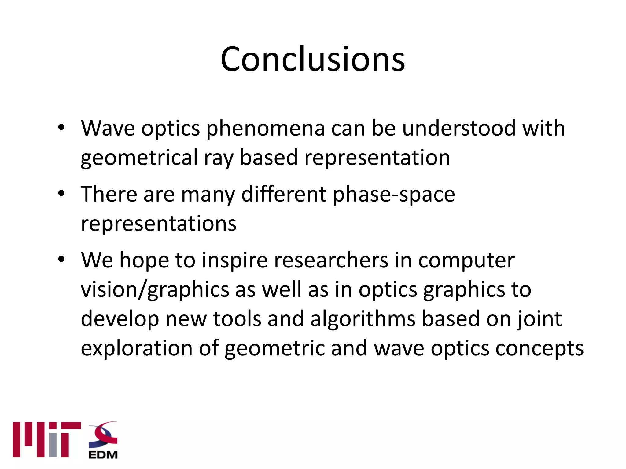 Conclusions
• Wave optics phenomena can be understood with
  geometrical ray based representation
• There are many different phase-space
  representations
• We hope to inspire researchers in computer
  vision/graphics as well as in optics graphics to
  develop new tools and algorithms based on joint
  exploration of geometric and wave optics concepts
 