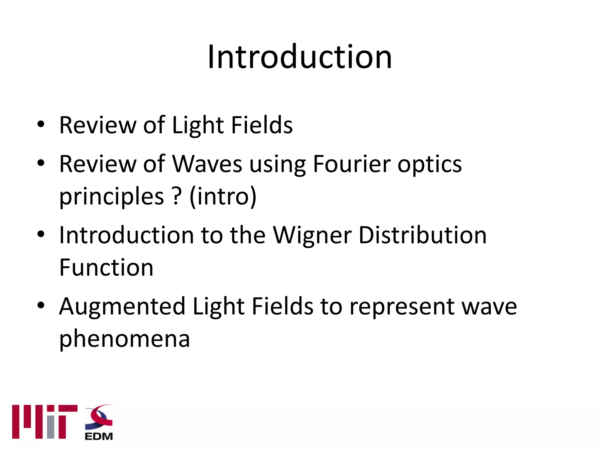 Introduction
• Review of Light Fields
• Review of Waves using Fourier optics
  principles ? (intro)
• Introduction to the Wigner Distribution
  Function
• Augmented Light Fields to represent wave
  phenomena
 
