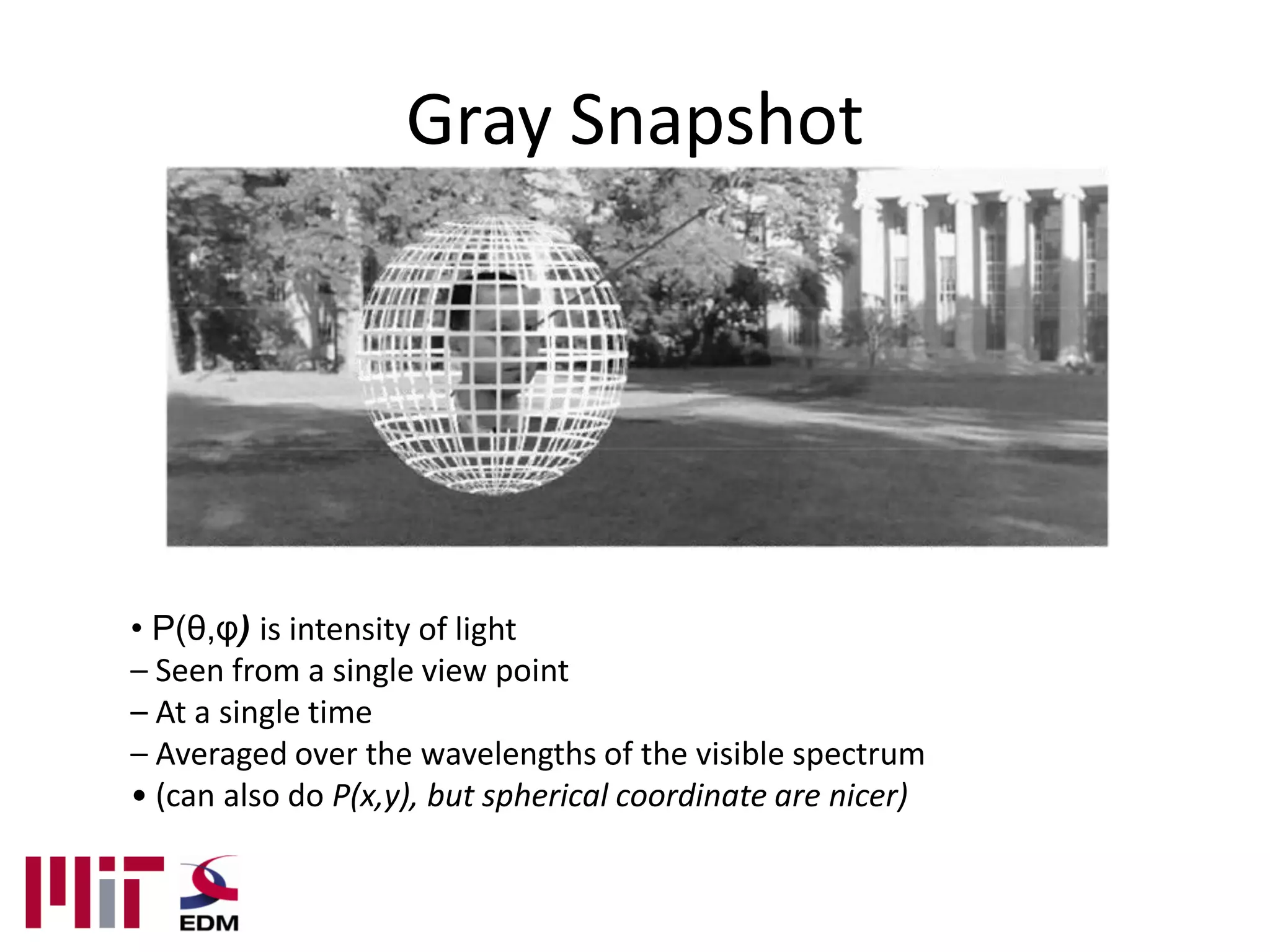 Gray Snapshot




• P(θ,φ) is intensity of light
– Seen from a single view point
– At a single time
– Averaged over the wavelengths of the visible spectrum
• (can also do P(x,y), but spherical coordinate are nicer)
 