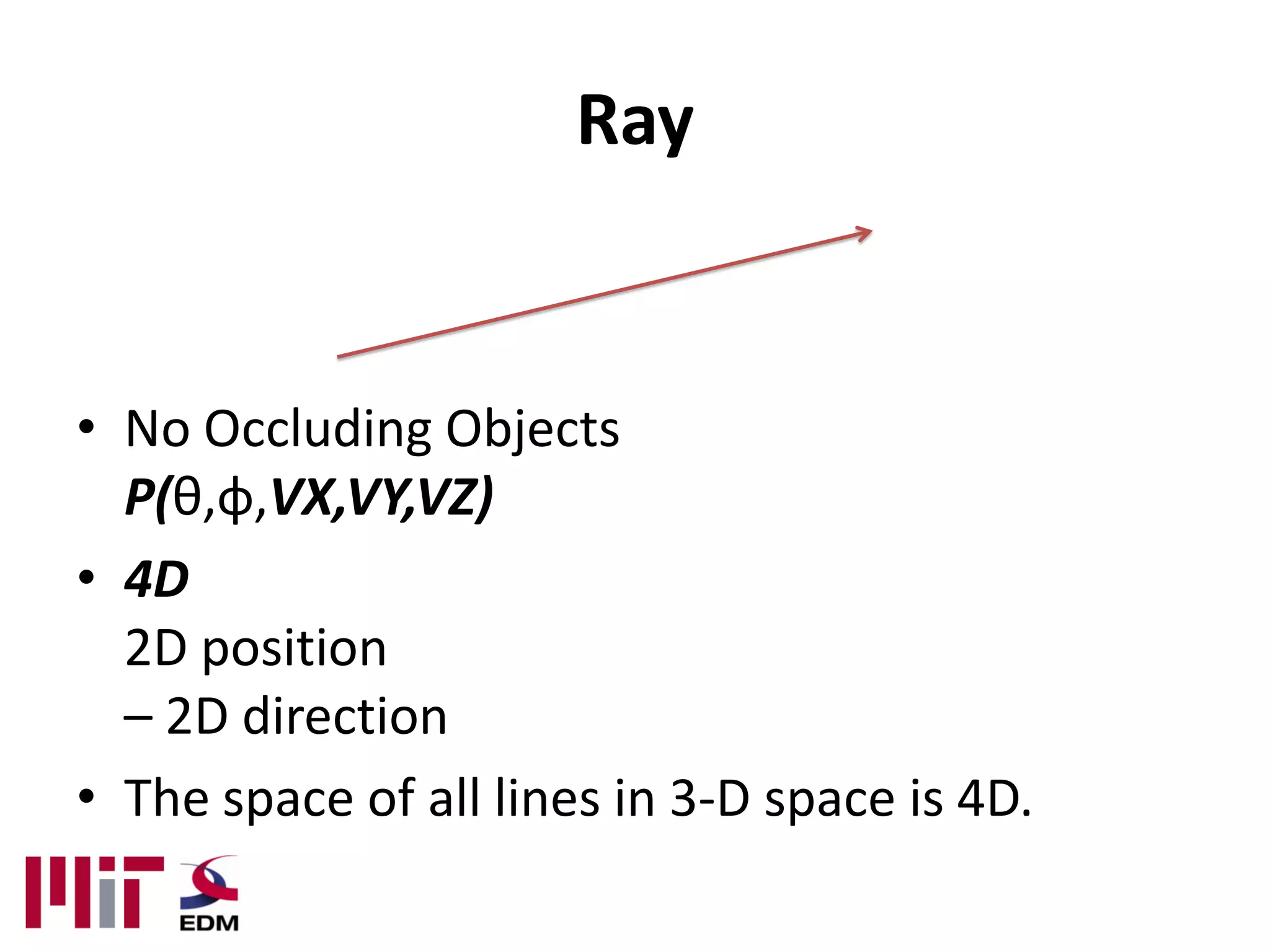 Ray


• No Occluding Objects
  P(θ,φ,VX,VY,VZ)
• 4D
  2D position
  – 2D direction
• The space of all lines in 3-D space is 4D.
 