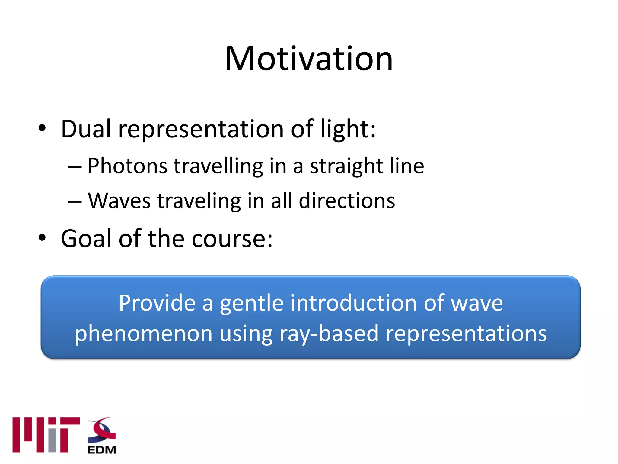 Motivation
• Dual representation of light:
  – Photons travelling in a straight line
  – Waves traveling in all directions
• Goal of the course:

      Provide a gentle introduction of wave
   phenomenon using ray-based representations
 