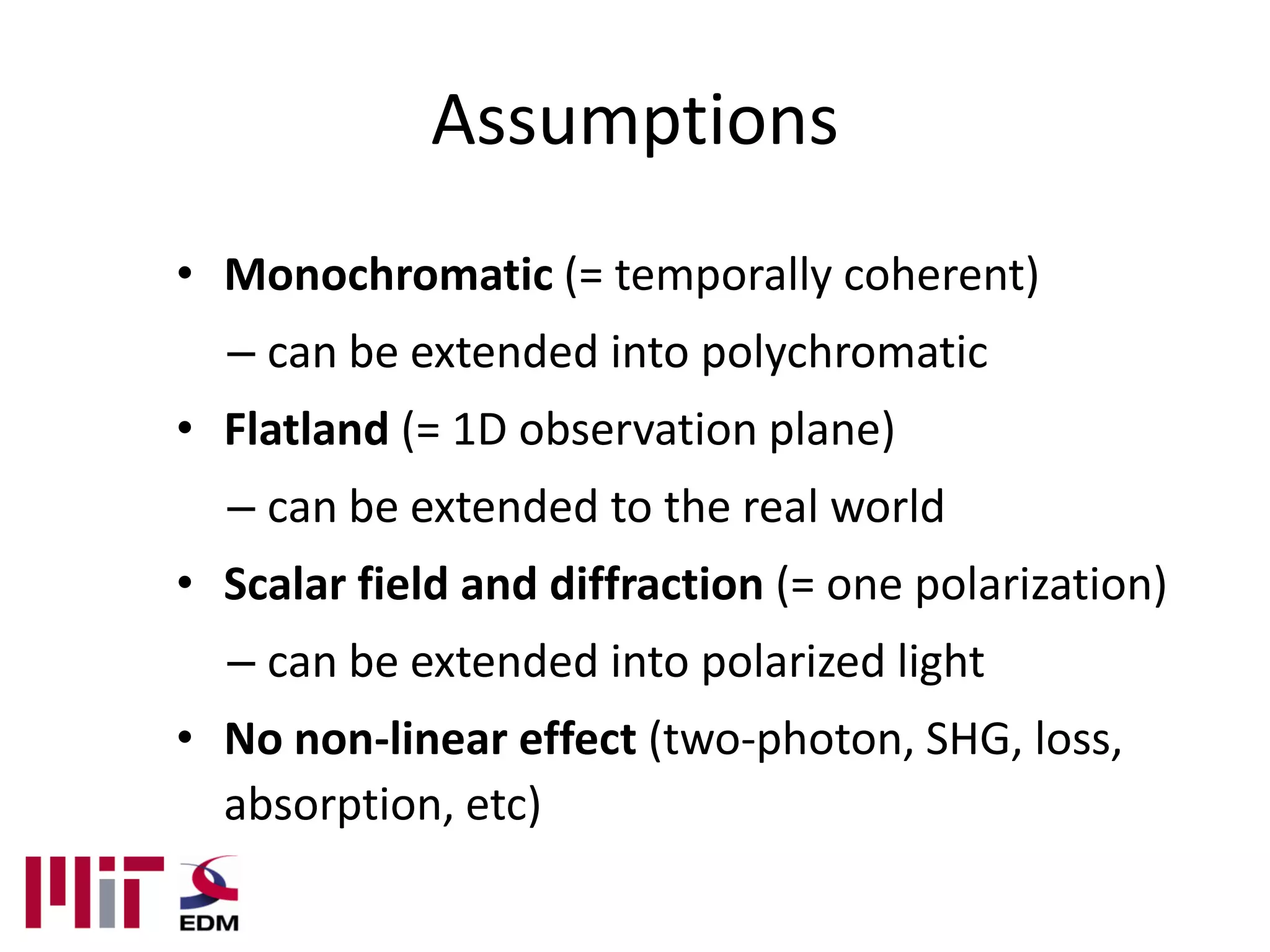Assumptions
• Monochromatic (= temporally coherent)
  – can be extended into polychromatic
• Flatland (= 1D observation plane)
  – can be extended to the real world
• Scalar field and diffraction (= one polarization)
  – can be extended into polarized light
• No non-linear effect (two-photon, SHG, loss,
  absorption, etc)
 