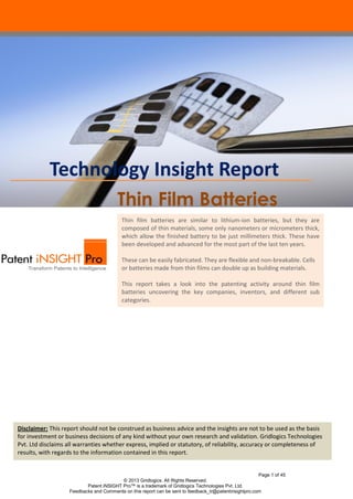 Page 1 of 48
© 2013 Gridlogics. All Rights Reserved.
Patent iNSIGHT Pro™ is a trademark of Gridlogics Technologies Pvt. Ltd.
Feedbacks and Comments on this report can be sent to feedback_tr@patentinsightpro.com
Thin Film Batteries
Note: The original version of this report dated Jan 17th
, 2013 was reviewed and corrected in July,
2013 based on feedback received from our readers. Specifically, the patent search strategy has been
improved upon in this new version.
Thin film batteries are similar to lithium-ion batteries, but they are
composed of thin materials, some only nanometers or micrometers thick,
which allow the finished battery to be just millimeters thick. These have
been developed and advanced for the most part of the last ten years.
These can be easily fabricated. They are flexible and non-breakable. Cells
or batteries made from thin films can double up as building materials.
This report takes a look into the patenting activity around thin film
batteries uncovering the key companies, inventors, and different sub
categories.
Technology Insight Report
Disclaimer: This report should not be construed as business advice and the insights are not to be used as the basis
for investment or business decisions of any kind without your own research and validation. Gridlogics Technologies
Pvt. Ltd disclaims all warranties whether express, implied or statutory, of reliability, accuracy or completeness of
results, with regards to the information contained in this report.
 
