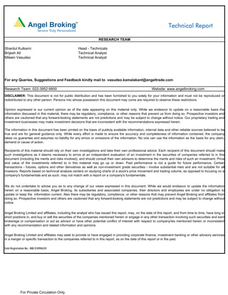 Technical Report

                                                                  RESEARCH TEAM

Shardul Kulkarni                                    Head - Technicals
Brijesh Ail                                         Technical Analyst
Mileen Vasudeo                                      Technical Analyst




For any Queries, Suggestions and Feedback kindly mail to vasudeo.kamalakant@angeltrade.com

Research Team: 022-3952 6600                                                                            Website: www.angelbroking.com
DISCLAIMER: This document is not for public distribution and has been furnished to you solely for your information and must not be reproduced or
redistributed to any other person. Persons into whose possession this document may come are required to observe these restrictions.

Opinion expressed is our current opinion as of the date appearing on this material only. While we endeavor to update on a reasonable basis the
information discussed in this material, there may be regulatory, compliance, or other reasons that prevent us from doing so. Prospective investors and
others are cautioned that any forward-looking statements are not predictions and may be subject to change without notice. Our proprietary trading and
investment businesses may make investment decisions that are inconsistent with the recommendations expressed herein.

The information in this document has been printed on the basis of publicly available information, internal data and other reliable sources believed to be
true and are for general guidance only. While every effort is made to ensure the accuracy and completeness of information contained, the company
takes no guarantee and assumes no liability for any errors or omissions of the information. No one can use the information as the basis for any claim,
demand or cause of action.

Recipients of this material should rely on their own investigations and take their own professional advice. Each recipient of this document should make
such investigations as it deems necessary to arrive at an independent evaluation of an investment in the securities of companies referred to in this
document (including the merits and risks involved), and should consult their own advisors to determine the merits and risks of such an investment. Price
and value of the investments referred to in this material may go up or down. Past performance is not a guide for future performance. Certain
transactions - futures, options and other derivatives as well as non-investment grade securities - involve substantial risks and are not suitable for all
investors. Reports based on technical analysis centers on studying charts of a stock's price movement and trading volume, as opposed to focusing on a
company's fundamentals and as such, may not match with a report on a company's fundamentals.


We do not undertake to advise you as to any change of our views expressed in this document. While we would endeavor to update the information
herein on a reasonable basis, Angel Broking, its subsidiaries and associated companies, their directors and employees are under no obligation to
update or keep the information current. Also there may be regulatory, compliance, or other reasons that may prevent Angel Broking and affiliates from
doing so. Prospective investors and others are cautioned that any forward-looking statements are not predictions and may be subject to change without
notice.


Angel Broking Limited and affiliates, including the analyst who has issued this report, may, on the date of this report, and from time to time, have long or
short positions in, and buy or sell the securities of the companies mentioned herein or engage in any other transaction involving such securities and earn
brokerage or compensation or act as advisor or have other potential conflict of interest with respect to company/ies mentioned herein or inconsistent
with any recommendation and related information and opinions.

Angel Broking Limited and affiliates may seek to provide or have engaged in providing corporate finance, investment banking or other advisory services
in a merger or specific transaction to the companies referred to in this report, as on the date of this report or in the past.

Sebi Registration No : INB 010996539




             For Private Circulation Only.
 