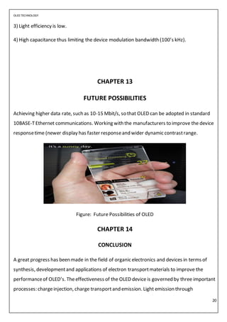 OLED TECHNOLOGY
20
3) Light efficiency is low.
4) High capacitance thus limiting the device modulation bandwidth (100’s kHz).
CHAPTER 13
FUTURE POSSIBILITIES
Achieving higher data rate, such as 10-15 Mbit/s, so that OLED can be adopted in standard
10BASE-TEthernet communications. Working with the manufacturers to improve the device
responsetime (newer display has faster responseand wider dynamic contrastrange.
Figure: Future Possibilities of OLED
CHAPTER 14
CONCLUSION
A great progress has been made in the field of organic electronics and devices in terms of
synthesis, developmentand applications of electron transportmaterials to improve the
performanceof OLED’s. Theeffectiveness of the OLED device is governed by three important
processes: chargeinjection, charge transportand emission. Light emission through
 