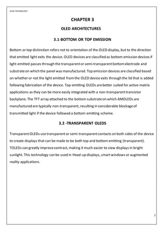 OLED TECHNOLOGY
7
CHAPTER 3
OLED ARCHITECTURES
3.1-BOTTOM OR TOP EMISSION
Bottom or top distinction refers not to orientation of the OLED display, but to the direction
that emitted light exits the device. OLED devices are classified as bottom emission devices if
light emitted passes through the transparentor semi-transparentbottom electrode and
substrateon which the panel was manufactured. Top emission devices are classified based
on whether or not the light emitted from the OLED device exits through the lid that is added
following fabrication of the device. Top-emitting OLEDs arebetter suited for active-matrix
applications as they can be more easily integrated with a non-transparenttransistor
backplane. The TFT array attached to the bottom substrateon which AMOLEDs are
manufactured are typically non-transparent, resulting in considerable blockageof
transmitted light if the device followed a bottom emitting scheme.
3.2 -TRANSPARENT OLEDS
TransparentOLEDs usetransparentor semi-transparentcontacts on both sides of the device
to create displays that can be made to be both top and bottom emitting (transparent).
TOLEDs can greatly improvecontrast, making it much easier to view displays in bright
sunlight. This technology can be used in Head-up displays, smartwindows or augmented
reality applications.
 