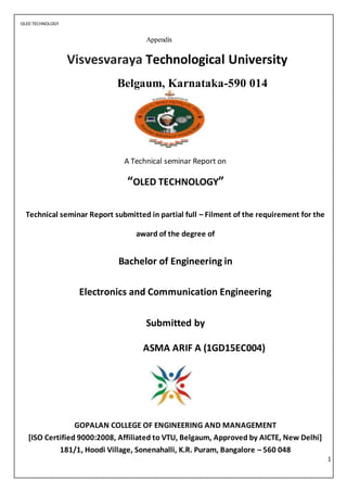 OLED TECHNOLOGY
1
Appendix
Visvesvaraya Technological University
Belgaum, Karnataka-590 014
A Technical seminar Report on
“OLED TECHNOLOGY”
Technical seminar Report submitted in partial full – Filment of the requirement for the
award of the degree of
Bachelor of Engineering in
Electronics and Communication Engineering
Submitted by
ASMA ARIF A (1GD15EC004)
GOPALAN COLLEGE OF ENGINEERING AND MANAGEMENT
[ISO Certified 9000:2008, Affiliated to VTU, Belgaum, Approved by AICTE, New Delhi]
181/1, Hoodi Village, Sonenahalli, K.R. Puram, Bangalore – 560 048
 
