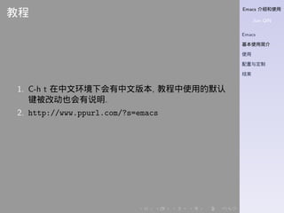 Emacs 介绍和使用
Jian QIN
Emacs
基本使用简介
使用
配置与定制
结束
. . . . . .
教程
1. C-h t 在中文环境下会有中文版本, 教程中使用的默认
键被改动也会有说明.
2. http://www.ppurl.com/?s=emacs
 